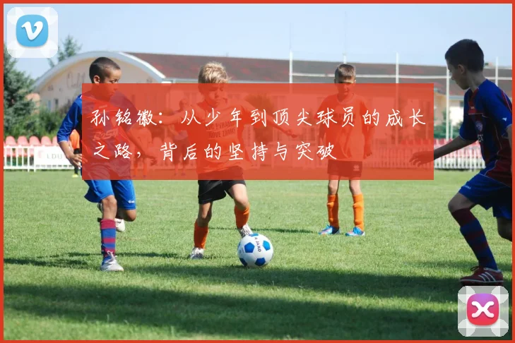 孙铭徽：从少年到顶尖球员的成长之路，背后的坚持与突破