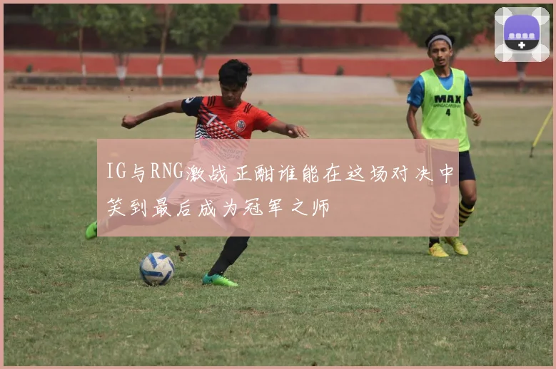 IG与RNG激战正酣谁能在这场对决中笑到最后成为冠军之师