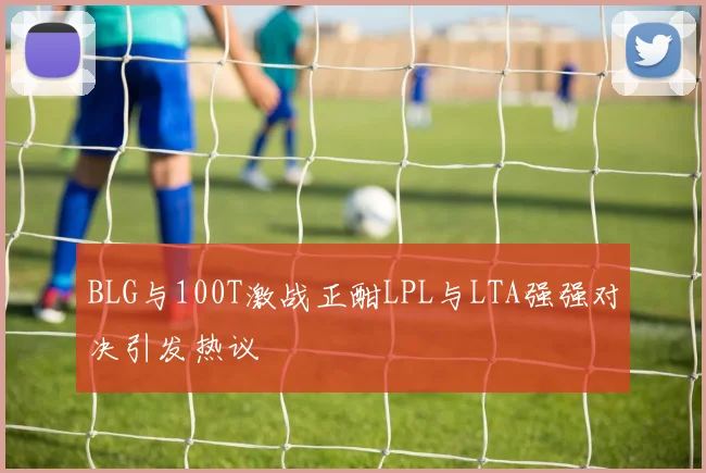 BLG与100T激战正酣LPL与LTA强强对决引发热议