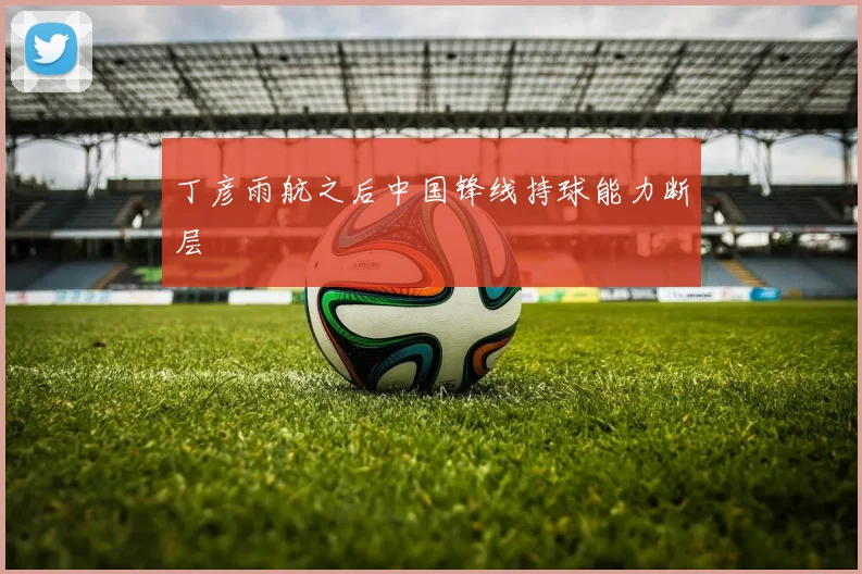 丁彦雨航之后中国锋线持球能力断层