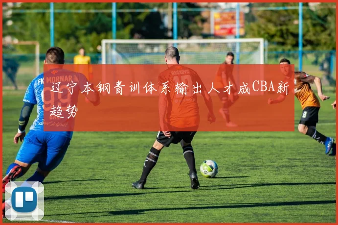 辽宁本钢青训体系输出人才成CBA新趋势