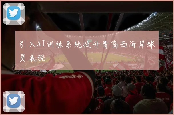 引入AI训练系统提升青岛西海岸球员表现