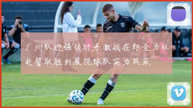 广州队迎强劲对手激战在即全力以赴誓取胜利展现球队实力风采