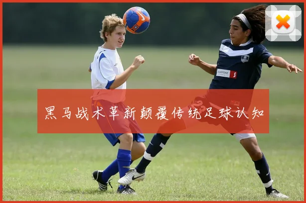 黑马战术革新颠覆传统足球认知