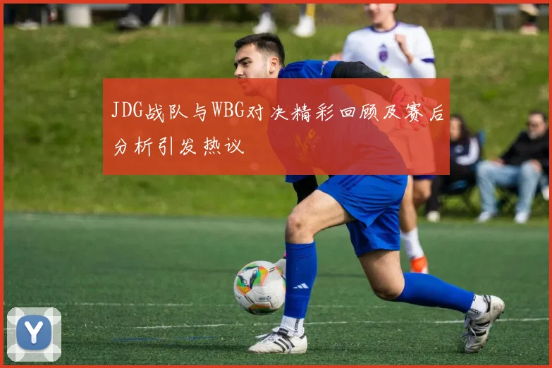 JDG战队与WBG对决精彩回顾及赛后分析引发热议