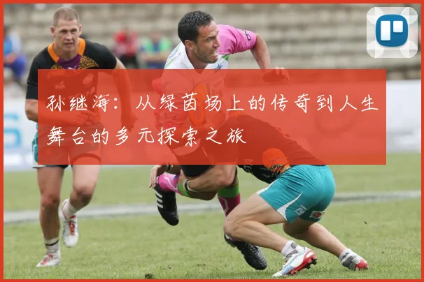孙继海：从绿茵场上的传奇到人生舞台的多元探索之旅